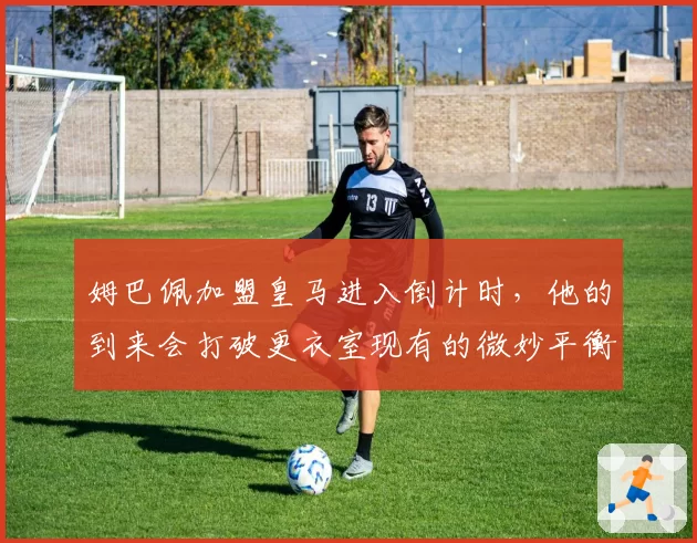 姆巴佩加盟皇马进入倒计时，他的到来会打破更衣室现有的微妙平衡吗？