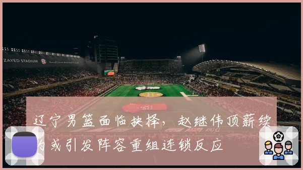 辽宁男篮面临抉择，赵继伟顶薪续约或引发阵容重组连锁反应