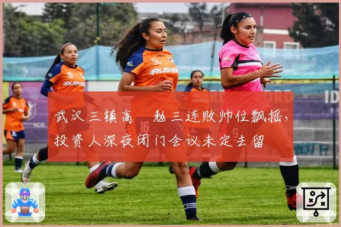 武汉三镇高畠勉三连败帅位飘摇，投资人深夜闭门会议未定去留