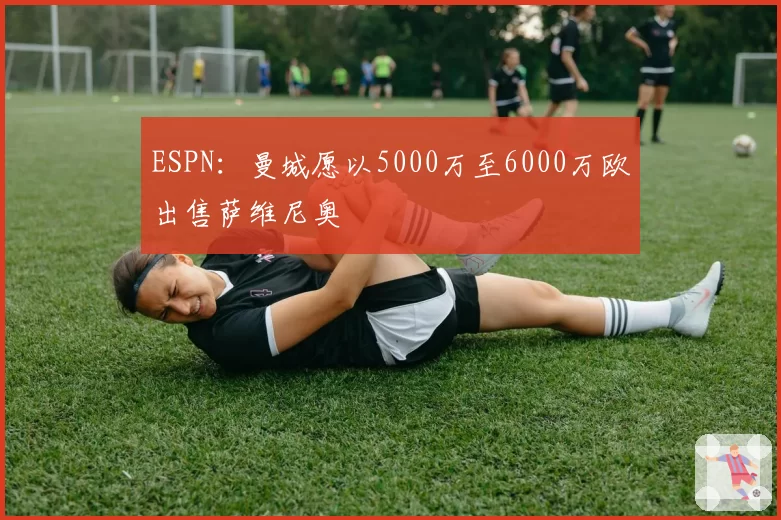 ESPN：曼城愿以5000万至6000万欧出售萨维尼奥