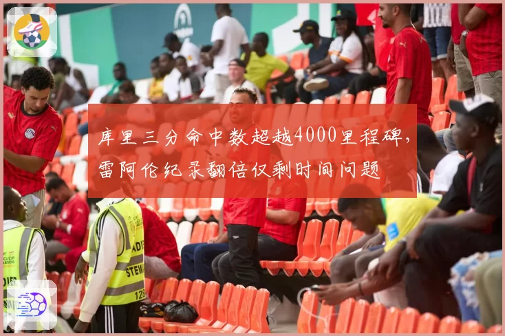 库里三分命中数超越4000里程碑，雷阿伦纪录翻倍仅剩时间问题