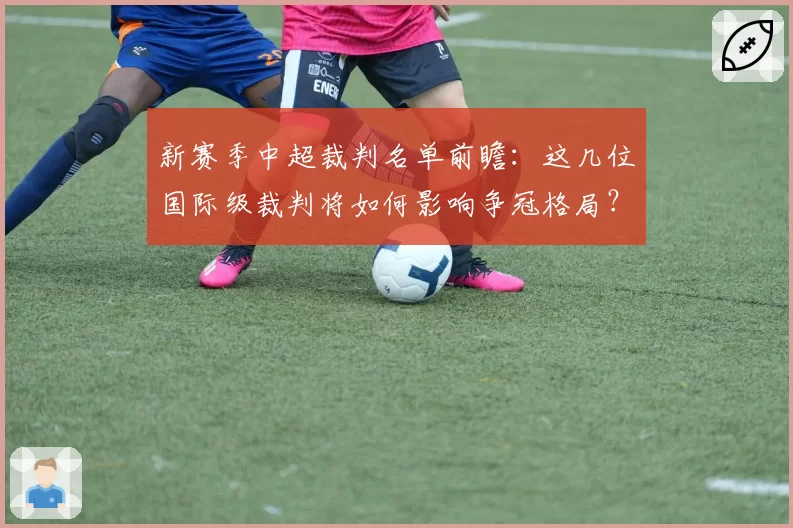 新赛季中超裁判名单前瞻：这几位国际级裁判将如何影响争冠格局？